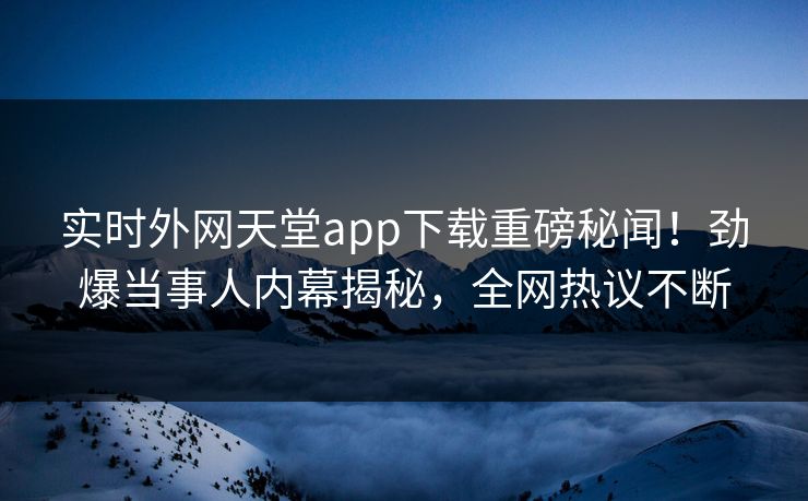 实时外网天堂app下载重磅秘闻！劲爆当事人内幕揭秘，全网热议不断
