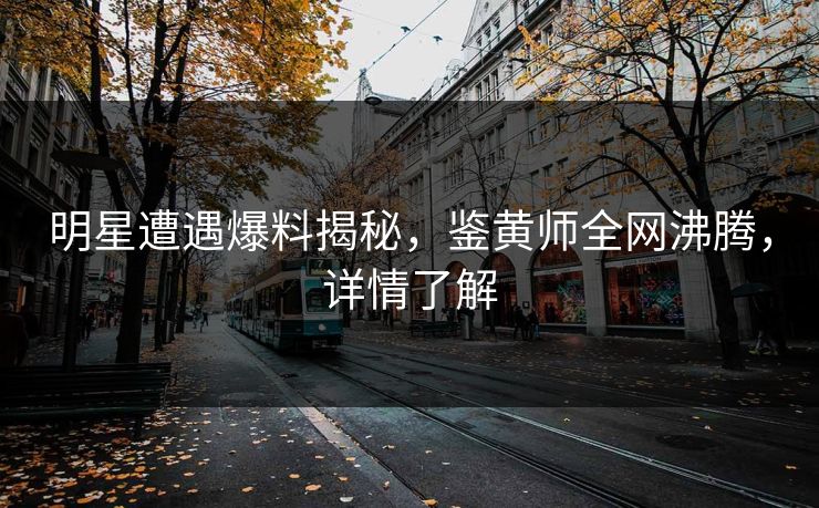 明星遭遇爆料揭秘，鉴黄师全网沸腾，详情了解