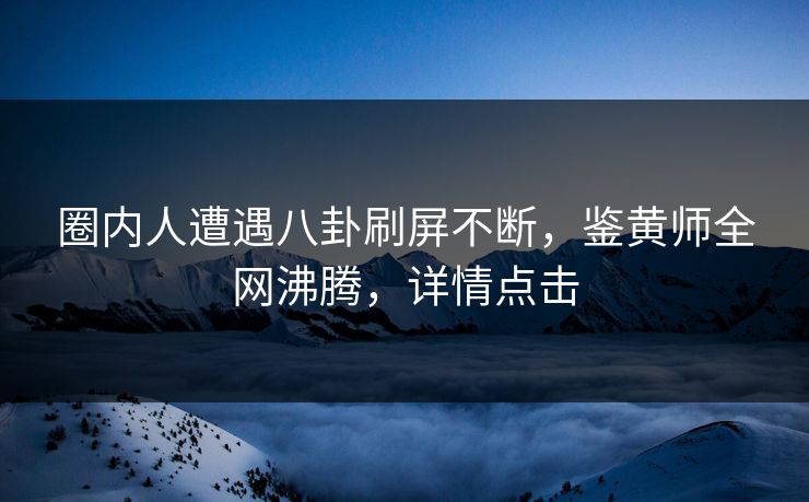 圈内人遭遇八卦刷屏不断，鉴黄师全网沸腾，详情点击