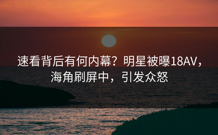 速看背后有何内幕？明星被曝18AV，海角刷屏中，引发众怒