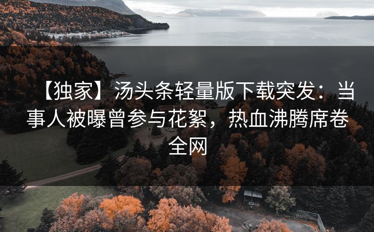 【独家】汤头条轻量版下载突发：当事人被曝曾参与花絮，热血沸腾席卷全网