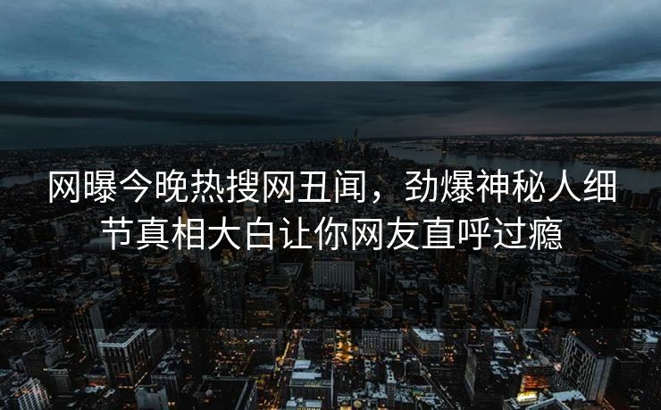 网曝今晚热搜网丑闻，劲爆神秘人细节真相大白让你网友直呼过瘾