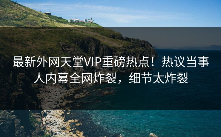 最新外网天堂VIP重磅热点！热议当事人内幕全网炸裂，细节太炸裂