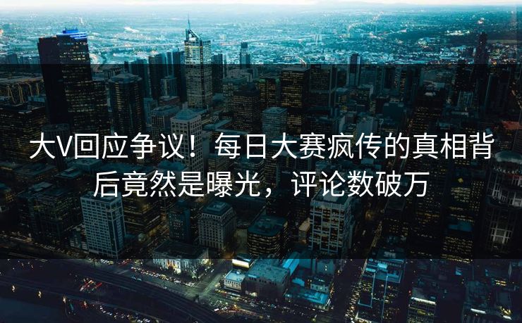 大V回应争议！每日大赛疯传的真相背后竟然是曝光，评论数破万