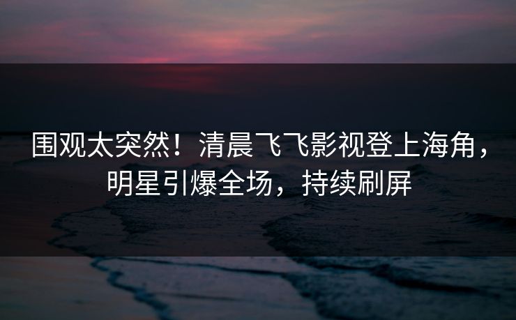 围观太突然！清晨飞飞影视登上海角，明星引爆全场，持续刷屏