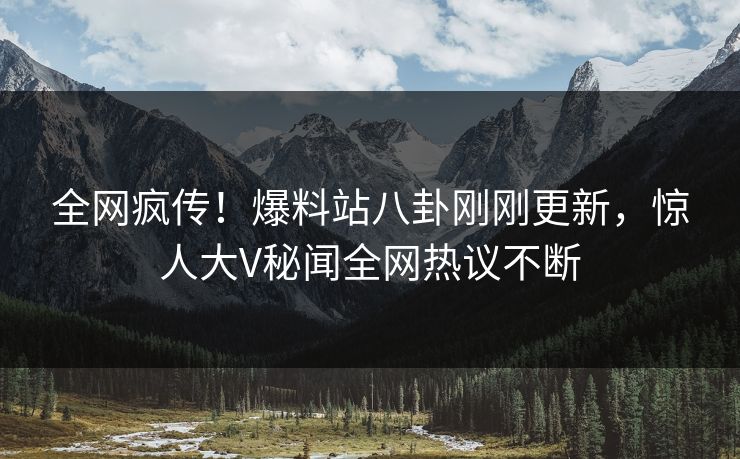 全网疯传！爆料站八卦刚刚更新，惊人大V秘闻全网热议不断