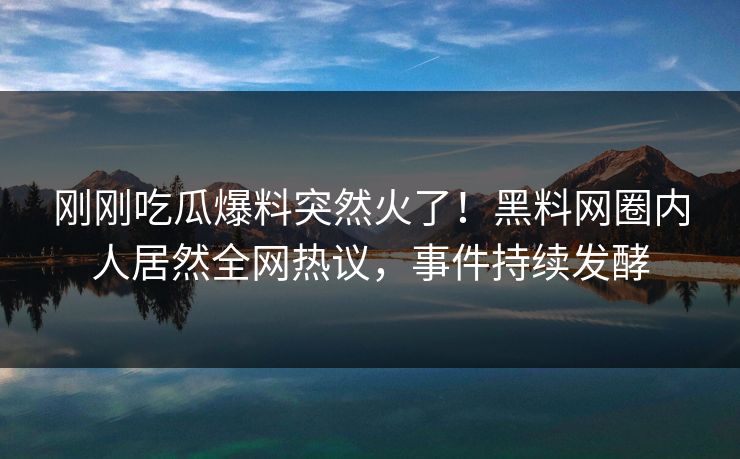 刚刚吃瓜爆料突然火了！黑料网圈内人居然全网热议，事件持续发酵