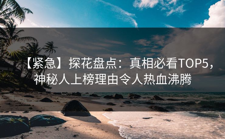 【紧急】探花盘点：真相必看TOP5，神秘人上榜理由令人热血沸腾