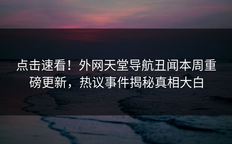 点击速看！外网天堂导航丑闻本周重磅更新，热议事件揭秘真相大白