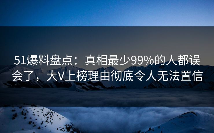 51爆料盘点：真相最少99%的人都误会了，大V上榜理由彻底令人无法置信