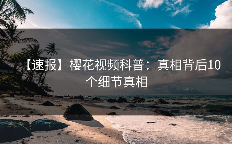 【速报】樱花视频科普：真相背后10个细节真相