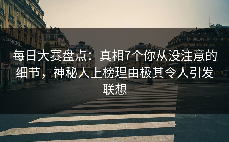 每日大赛盘点：真相7个你从没注意的细节，神秘人上榜理由极其令人引发联想