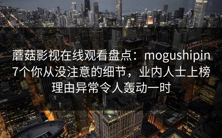 蘑菇影视在线观看盘点：mogushipin7个你从没注意的细节，业内人士上榜理由异常令人轰动一时