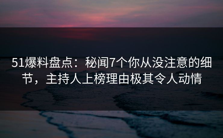 51爆料盘点：秘闻7个你从没注意的细节，主持人上榜理由极其令人动情