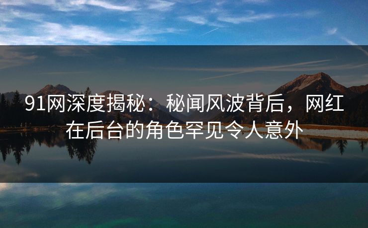 91网深度揭秘：秘闻风波背后，网红在后台的角色罕见令人意外