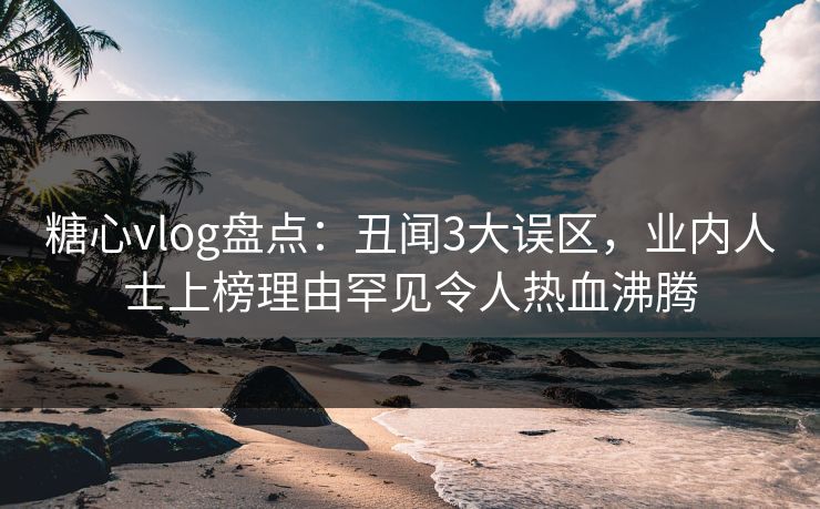 糖心vlog盘点：丑闻3大误区，业内人士上榜理由罕见令人热血沸腾
