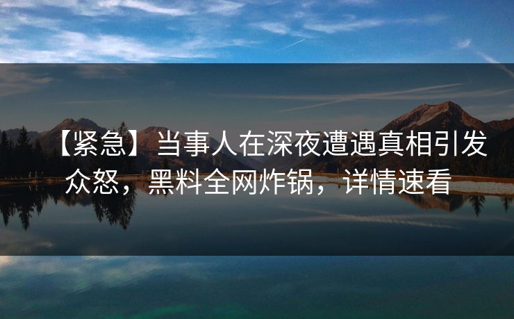 【紧急】当事人在深夜遭遇真相引发众怒，黑料全网炸锅，详情速看