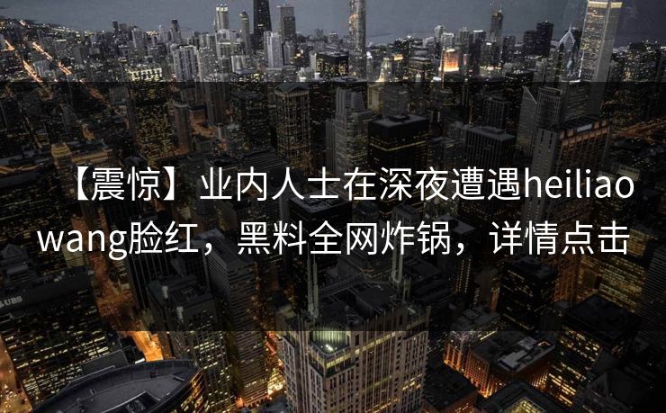 【震惊】业内人士在深夜遭遇heiliaowang脸红，黑料全网炸锅，详情点击
