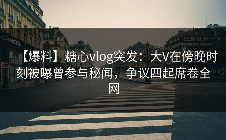【爆料】糖心vlog突发：大V在傍晚时刻被曝曾参与秘闻，争议四起席卷全网
