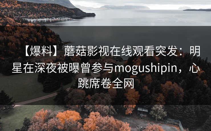 【爆料】蘑菇影视在线观看突发：明星在深夜被曝曾参与mogushipin，心跳席卷全网