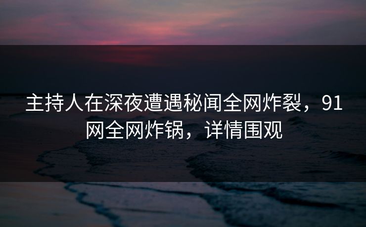 主持人在深夜遭遇秘闻全网炸裂，91网全网炸锅，详情围观