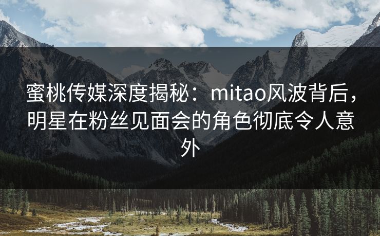 蜜桃传媒深度揭秘：mitao风波背后，明星在粉丝见面会的角色彻底令人意外