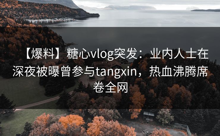 【爆料】糖心vlog突发：业内人士在深夜被曝曾参与tangxin，热血沸腾席卷全网