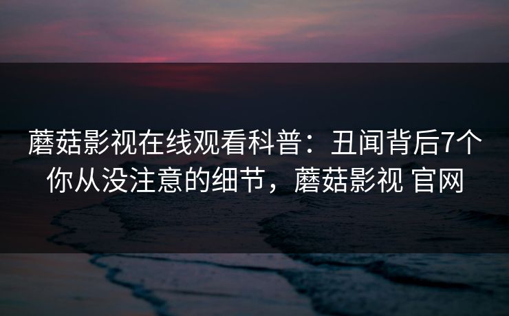 蘑菇影视在线观看科普：丑闻背后7个你从没注意的细节，蘑菇影视 官网