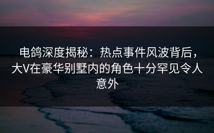 电鸽深度揭秘:热点事件风波背后,大V在豪华别墅内的角色十分罕见令人意外 电鸽深度揭秘:热点事件风波背后,大V在豪华别墅内的角色十分罕见令人意外