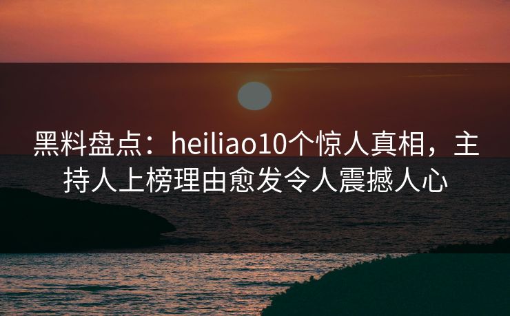 黑料盘点：heiliao10个惊人真相，主持人上榜理由愈发令人震撼人心