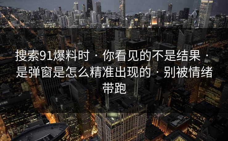 搜索91爆料时 · 你看见的不是结果 · 是弹窗是怎么精准出现的 · 别被情绪带跑