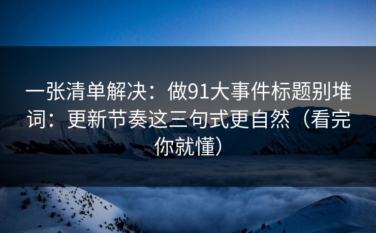 一张清单解决：做91大事件标题别堆词：更新节奏这三句式更自然（看完你就懂）