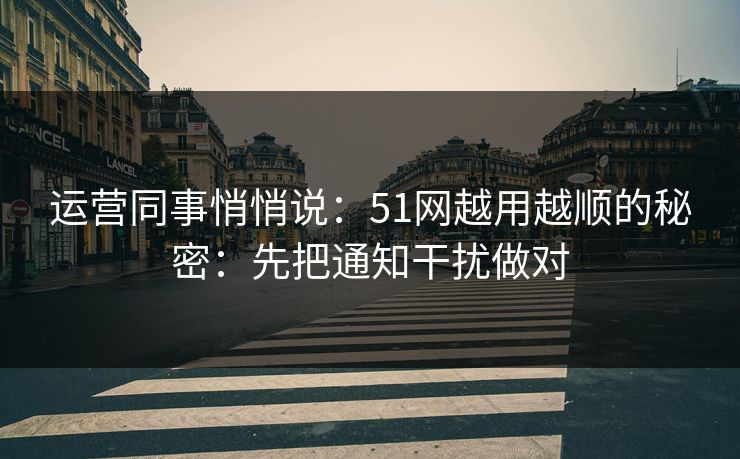 运营同事悄悄说：51网越用越顺的秘密：先把通知干扰做对