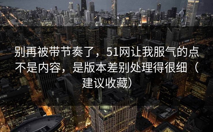 别再被带节奏了，51网让我服气的点不是内容，是版本差别处理得很细（建议收藏）