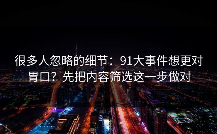 很多人忽略的细节：91大事件想更对胃口？先把内容筛选这一步做对