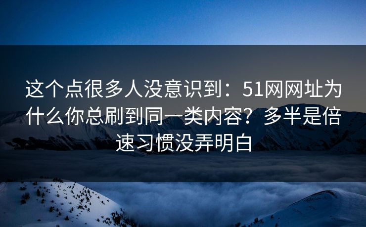 这个点很多人没意识到：51网网址为什么你总刷到同一类内容？多半是倍速习惯没弄明白