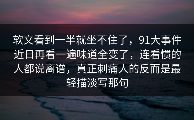 软文看到一半就坐不住了,91大事件近日再看一遍味道全变了,连看惯的人都说离谱,真正刺痛人的反而是最轻描淡写那句 软文看到一半就坐不住了,91大事件近日再看一遍味道全变了,连看惯的人都说离谱,真正刺痛人的反而是最轻描淡写那句