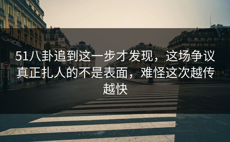 51八卦追到这一步才发现，这场争议真正扎人的不是表面，难怪这次越传越快