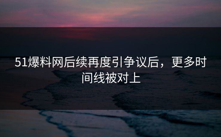 51爆料网后续再度引争议后，更多时间线被对上